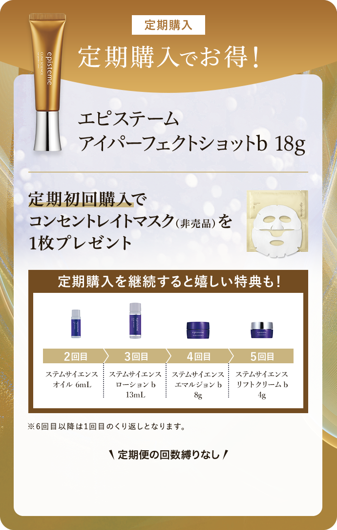 定期購入 定期購入でお得！ エピステーム アイパーフェクトショットb 18g 定期初回購入で コンセントレイトマスク（非売品）を1枚プレゼント 定期購入を継続すると嬉しい特典も！ 2回目ステムサイエンス オイル 6mL 3回目 ステムサイエンスローションb13mL 4回目 ステムサイエンス エマルジョンb 8g 5回目 ステムサイエンス リフトクリームb 4g ※6回目以降は1回目のくり返しとなります。 \定期便の回数縛りなし/ 