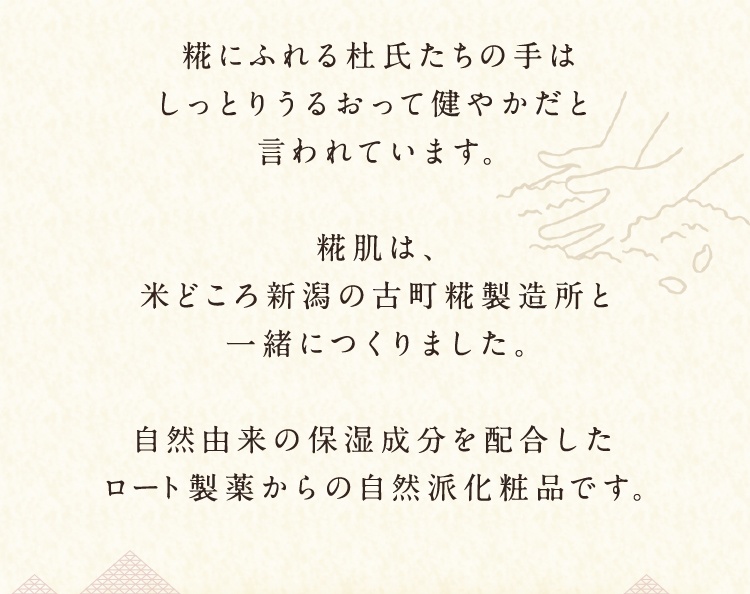 糀にふれる杜氏たちの手はしっとりうるおって健やかだと言われています。糀肌は、米どころ新潟の古町糀製造所と一緒につくりました。自然由来の保湿成分を配合したロート製薬からの自然派化粧品です。