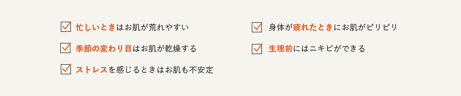 
                        忙しいときはお肌が荒れやすい
                        身体が疲れたときにお肌がピリピリ
                        季節の変わり目はお肌が乾燥する
                        生理前にはニキビができる
                        ストレスを感じるときはお肌も不安定
                      