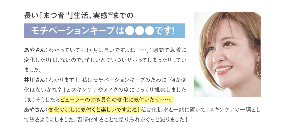 長い「まつ育※1」生活、実感※2までのモチベーションキープは●●●です！あやさん：わかっていても3ヵ月は長いですよね……。1週間で急激に変化したりはしないので、忙しいとついついサボってしまったりしていました。井川さん：わかります！！私はモチベーションキープのために「何か変化はないかな？」とスキンケアやメイクの度にじっくり観察しました（笑）そうしたらビューラーの効き具合の変化に気付いたり……。あやさん：変化の兆しに気付くと楽しいですよね！私は化粧水と一緒に置いて、スキンケアの一環として塗るようにしました。習慣化することで塗り忘れがぐっと減りました！