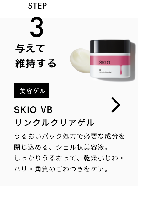 STEP3 与えて維持する 美容ゲル SKIO  VB リンクルクリアゲル 一緒に使うのがおすすめ！ うるおいパック処方で必要な成分を閉じ込める、ジェル状美容液。シミの根本*に有効成分を届け、うるおって毛穴・角質をケア。 VIEW MORE