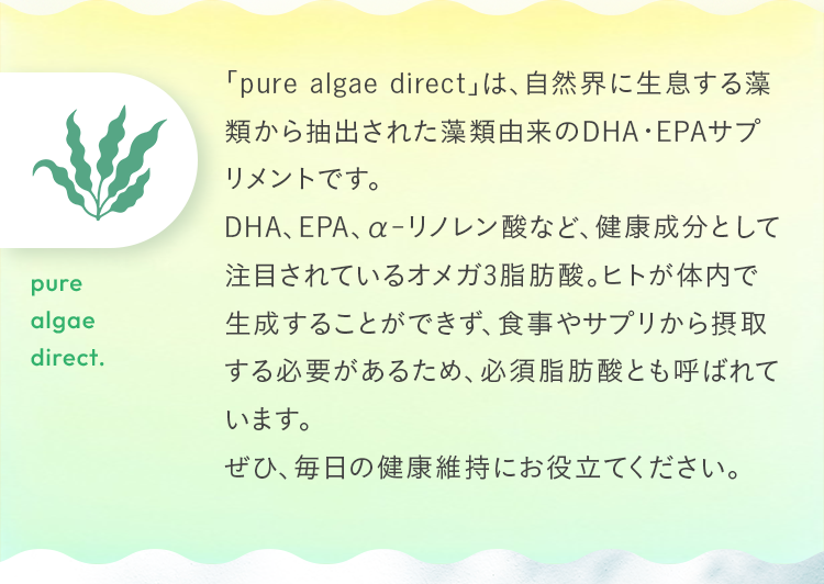 「pure algae direct」は、自然界に生息する藻類から抽出された藻類由来のDHA・EPAサプリメントです。DHA、EPA、α-リノレン酸など、健康成分として注目されているオメガ3脂肪酸。ヒトが体内で生成することができず、食事やサプリから摂取する必要があるため、必須脂肪酸とも呼ばれています。ぜひ、毎日の健康維持にお役立てください。