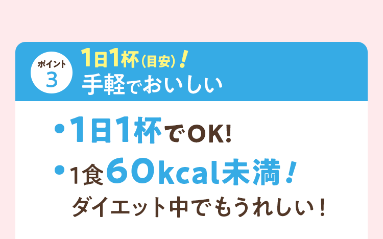 ポイント3 1日1杯（目安）！手軽でおいしい 1日1杯でOK！1食60kcal未満！ダイエット中でもうれしい！