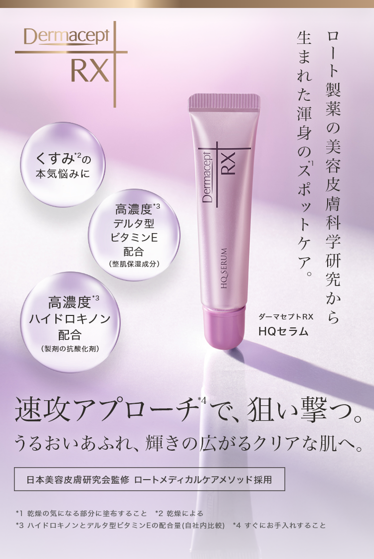 くすみ*2の本気悩みに 高濃度*3デルタ型ビタミンE配合(整肌保湿成分)高濃度*3ハイドロキノン配合(製剤の抗酸化剤)ロート製薬の美容皮膚科学研究から生まれた渾身のスポットケア。 ダーマセプトRX HQセラム 速攻アプローチ*3で、狙い撃つ。うるおいあふれ、輝きの広がるクリアな肌へ。 日本美容皮膚研究会監修 ロートメディカルケアメソッド採用 *1 乾燥の気になる部分に塗布すること *2 乾燥による *3 ハイドロキノンとデルタ型ビタミンEの配合量(自社内比較) *4 すぐにお手入れすること