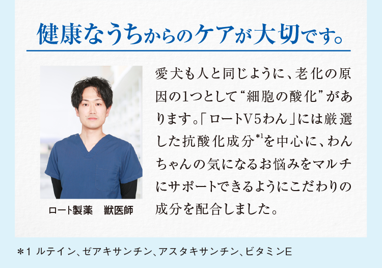 健康なうちからのケアが大切です。愛犬も人と同じように、老化の原因の1つとして“細胞の酸化”があります。「ロートV5わん」には厳選した抗酸化成分*を中心に、わんちゃんの気になるお悩みをマルチにサポートできるようにこだわりの成分を配合しました。ロート製薬 獣医師 ＊1 ルテイン、ゼアキサンチン、アスタキサンチン、ビタミンE