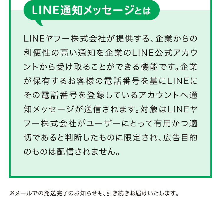 LINE通知メッセージとは LINE ヤフー株式会社が提供する、企業からの利便性の高い通知を企業のLINE公式アカウントから受け取ることができる機能です。企業が保有するお客様の電話番号を基にLINEにその電話番号を登録しているアカウントへ通知メッセージが送信されます。対象はLINEヤフー株式会社がユーザーにとって有用かつ適切であると判断したものに限定され、広告目的のものは配信されません。※メールでの発送完了のお知らせも、引き続きお届けいたします。