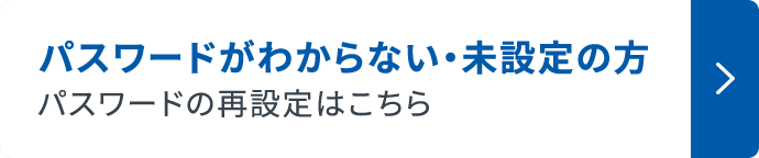 パスワードがわからない ・ 未設定の方 パスワードの再設定はこちら