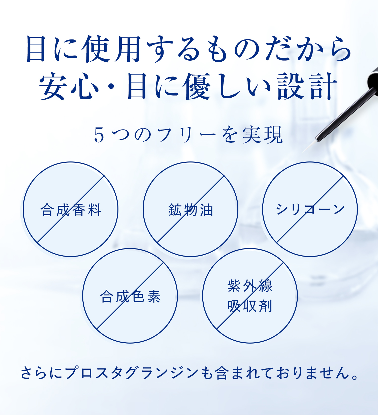 目に使用するものだから安心・目に優しい設計 5つのフリーを実現 合成香料 鉱物油 シリコーン 合成色素 紫外線吸収剤 さらにプロスタグランジンも含まれておりません。
