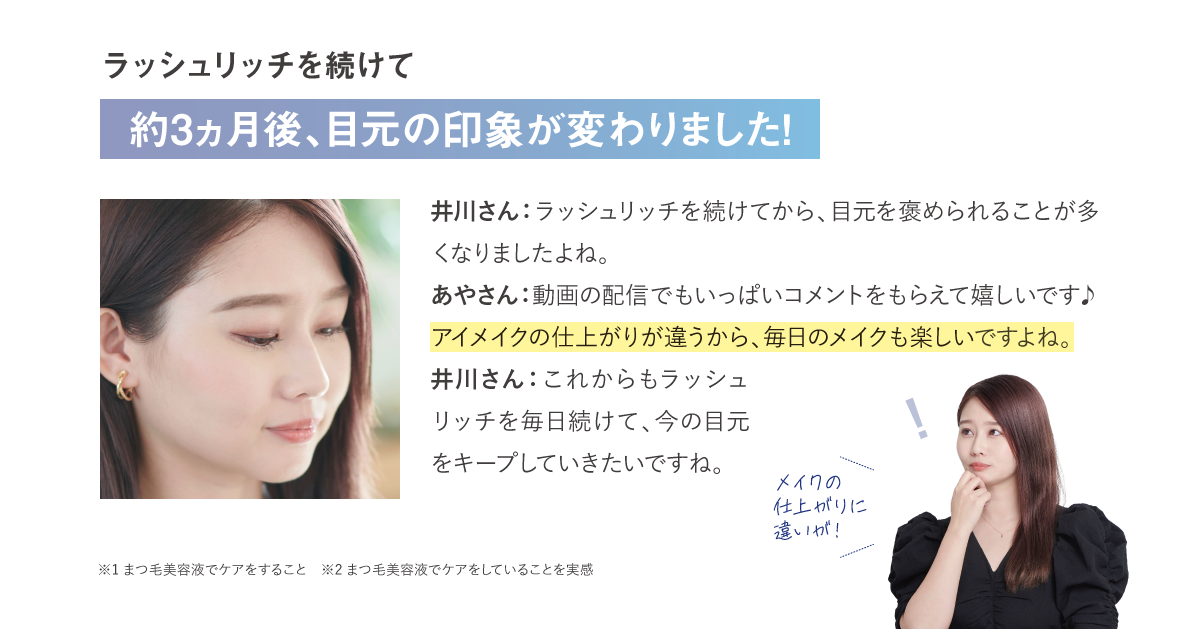 ラッシュリッチを続けて約3ヵ月後、目元の印象が変わりました！井川さん：ラッシュリッチを続けてから、目元を褒められることが多くなりましたよね。あやさん：動画の配信でもいっぱいコメントをもらえて嬉しいです♪アイメイクの仕上がりが違うから、毎日のメイクも楽しいですよね。井川さん：これからもラッシュリッチを毎日続けて、今の目元をキープしていきたいですね。