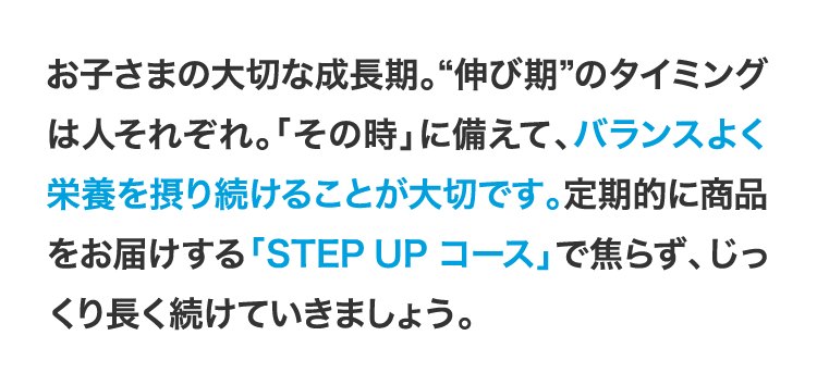 
                    お子さまの大切な成長期。“伸び期”のタイミングは人それぞれ。「その時」に備えて、バランスよく栄養を摂り続けることが大切です。定期的に商品をお届けする「STEPUPコース」で焦らず、じっくり長く続けていきましょう。
                    