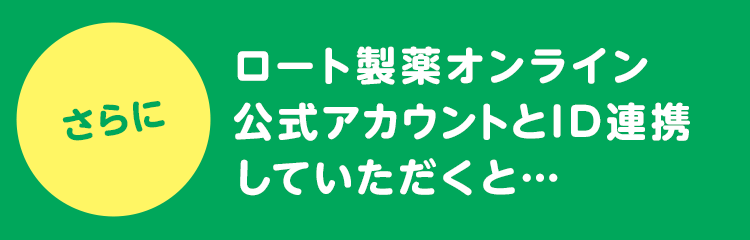 さらに ロート製薬オンライン 公式アカウントとID連携 していただくと・・・