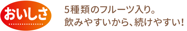 おいしさ：5種類のフルーツ入り。飲みやすいから、続けやすい！