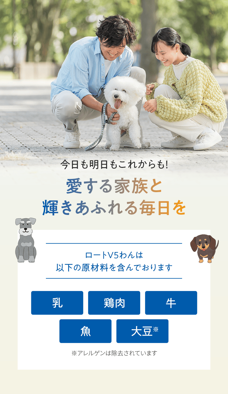 今日も明日もこれからも！ 愛する家族と輝きあふれる毎日を ロートV5わんは以下の原材料を含んでおります 乳 鶏肉 牛 魚 大豆※ ※アレルゲンは除去されています