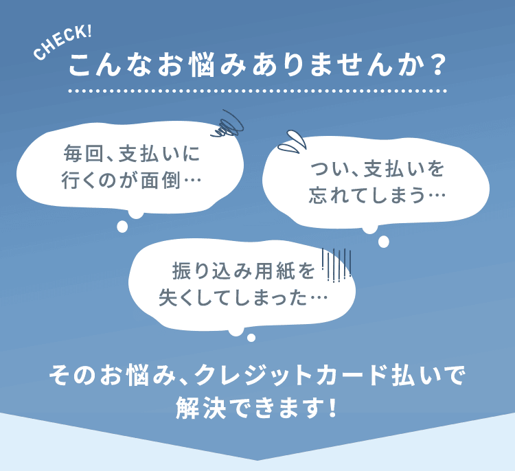 こんなお悩みありませんか?毎回、支払いについ、支払いを行くのが面倒・・・忘れてしまう.....振り込み用紙を失くしてしまった・・・そのお悩み、クレジットカード払いで解決できます!