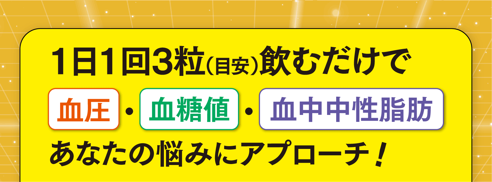 1日1回3粒（目安）飲むだけで血圧・血糖値・血中中性脂肪 あなたの悩みにアプローチ！