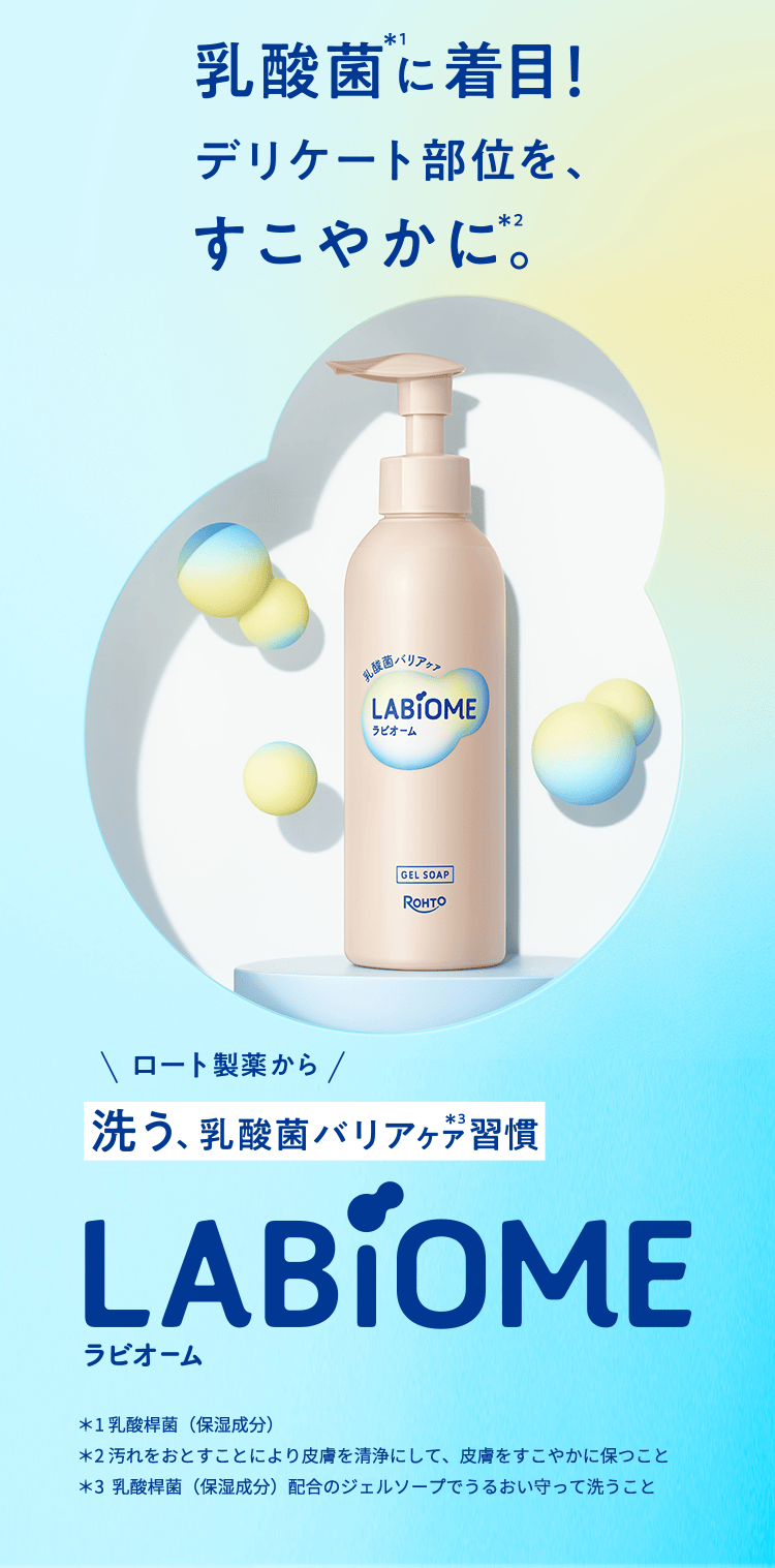 乳酸菌*1に着目! デリケート部位を、すこやかに*1。ロート製薬から洗う、乳酸菌バリアケア*3習慣 LABiOME ラビオーム *1乳酸菌(保湿成分) *2汚れをおとすことにより皮膚を清浄にして、皮膚をすこやかに保つこと *3 乳酸菌(保湿成分)配合のジェルソープでうるおい守って洗うこと