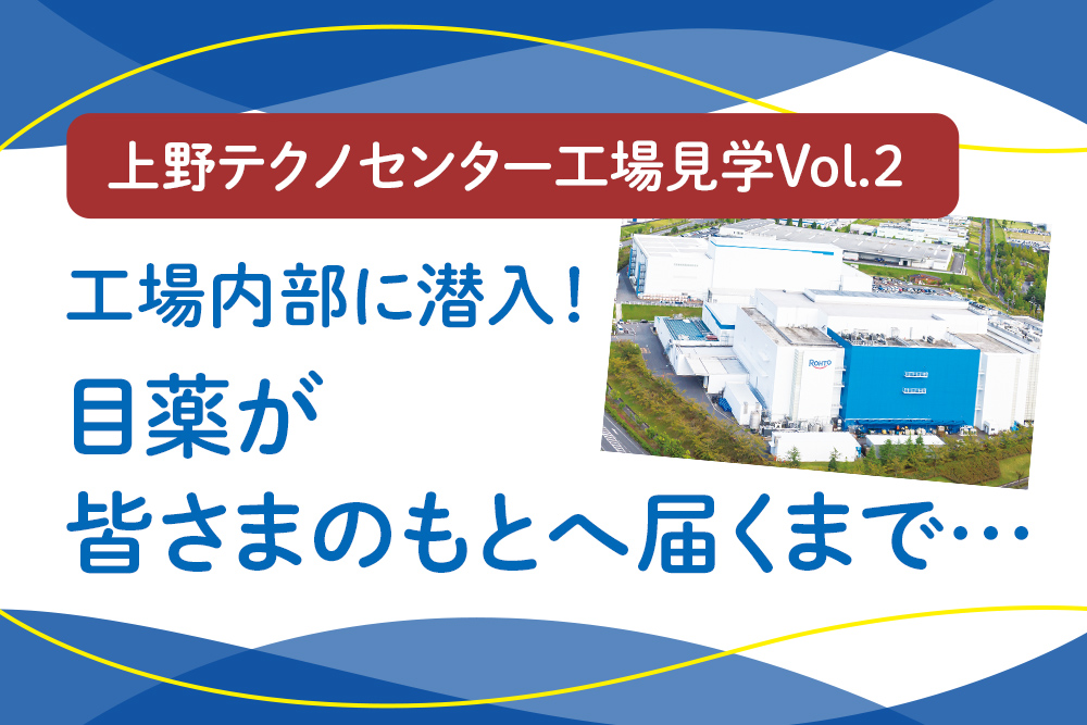 上野テクノセンター工場見学Vol.2 工場内部に潜入！ 目薬が皆さまのもとへ届くまで…