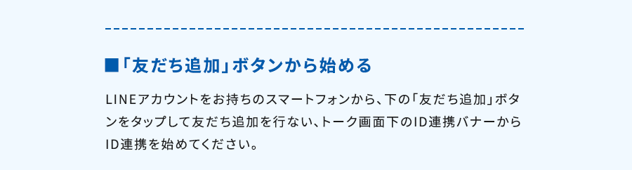 ■「友だち追加」ボタンから始めるLINEアカウントをお持ちのスマートフォンから、下の「友だち追加」ボタンをタップして友だち追加を行ない、トーク画面下のID連携バナーからID連携を始めてください。