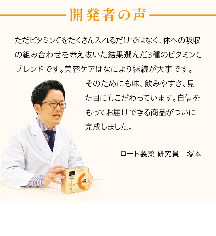 開発者の声ただビタミンCをたくさん入れるだけではなく、体への吸収の組み合わせを考え抜いた結果選んだ3種のビタミンCブレンドです。美容ケアはなにより継続が大事です。そのためにも味、飲みやすさ、見た目にもこだわっています。自信をもってお届けできる商品がついに完成しました。