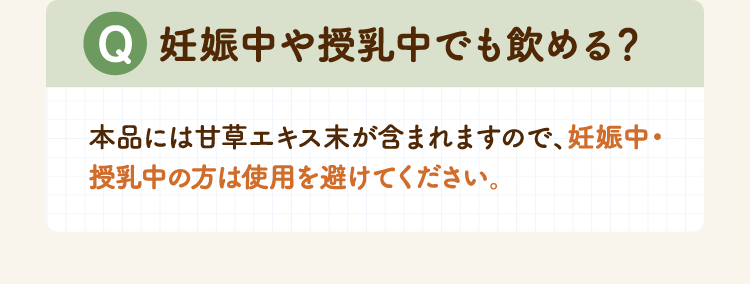 妊娠中や授乳中でも飲める？本品には甘草エキス末が含まれますので、妊娠中・授乳中の方は使用を避けてください。