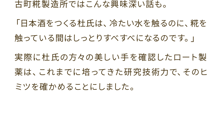 古町糀製造所ではこんな興味深い話も。「日本酒をつくる杜氏は、冷たい水を触るのに、糀を触っている間はしっとりすべすべになるのです。」実際に杜氏の方々の美しい手を確認したロート製薬は、これまでに培ってきた研究技術力で、そのヒミツを確かめることにしました。