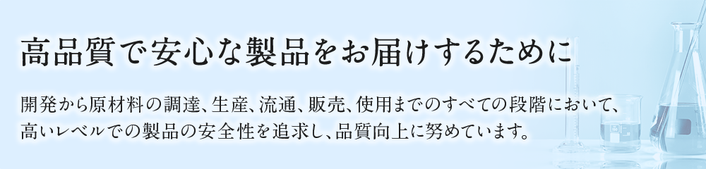 高品質で安心な製品をお届けするために開発から原材料の調達、生産、流通、販売、使用までのすべての段階において、高いレベルでの製品の安全性を追求し、品質向上に努めています。