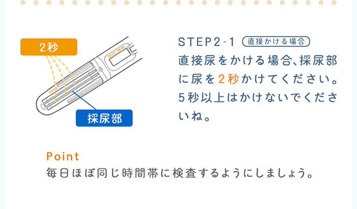 STEP2-1：直接かける場合　直接尿をかける場合、採尿部に尿を２秒かけてください。5秒以上はかけないでくださいね。 Point：毎日ほぼ同じ時間帯に検査するようにしましょう。