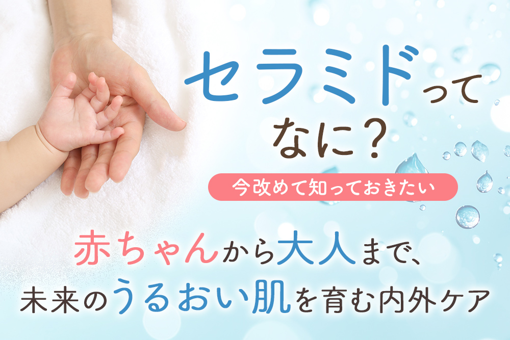 セラミドってなに？ 今改めて知っておきたい 赤ちゃんから大人まで、未来のうるおい肌を育む内外ケア