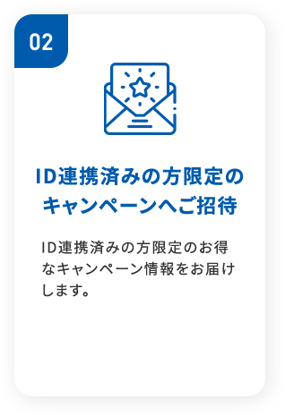 02ID連携済みの方限定の キャンペーンへご招待ID連携済みの方限定のお得なキャンペーン情報をお届けします。