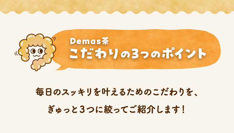 Demas茶 こだわりの3つのポイント 毎日のスッキリを叶えるためのこだわりを、ぎゅっと３つに絞ってご紹介します！