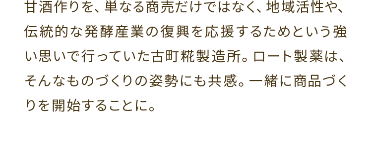 甘酒作りを、単なる商売だけではなく、地域活性や、伝統的な発酵産業の復興を応援するためという強い思いで行っていた古町糀製造所。ロート製薬は、そんなものづくりの姿勢にも共感。一緒に商品づくりを開始することに。