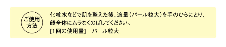 ご使用方法 化粧水などで肌を整えた後、適量（大きめのパール粒大）を手のひらにとり、顔全体にムラなくのばしてください。 [1回の使用量]　大きめのパール粒大