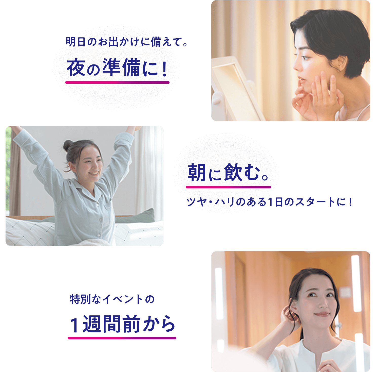 明日のお出かけに備えて。 夜の準備に！ 朝に飲む。 ツヤ・ハリのある1日のスタートに！ 特別なイベントの 1週間前から