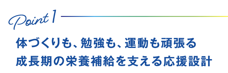 Point1 体づくりも、勉強も、運動も頑張る成長期の栄養補給を支える応援設計