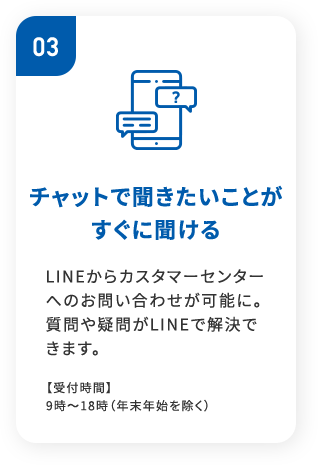 03チャットで聞きたいことが すぐに聞けるLINEからカスタマーセンターへのお問い合わせが可能に。質問や疑問がLINEで解決できます。