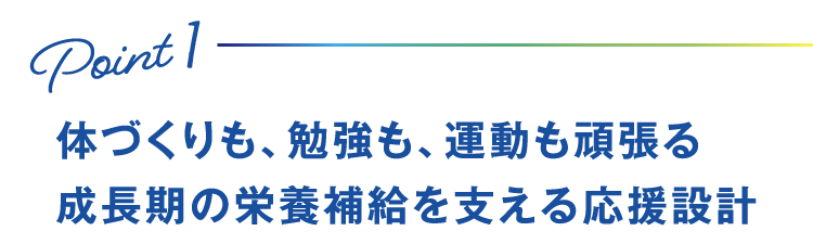 Point1 体づくりも、勉強も、運動も頑張る成長期の栄養補給を支える応援設計