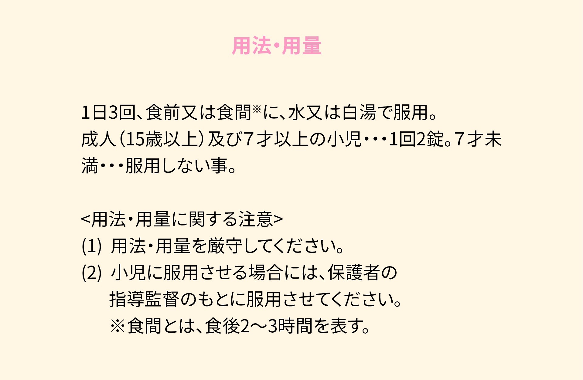 用法・用量 次の量を1日3回食前又は食間に、水又は白湯で服用してください。 ※食間とは、食後2~3時間をさす。 <br>
                    成人(15才以上)及び7才以上の小児・・・1回2錠、7才未満・・・服用しない