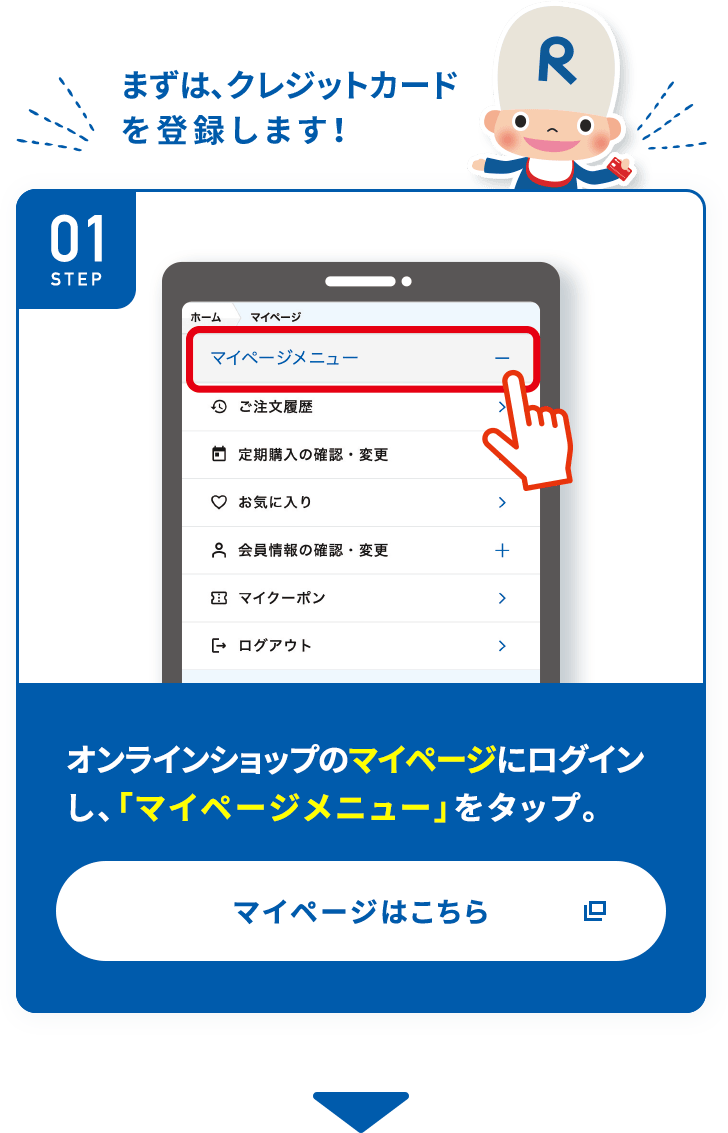 まずは、クレジットカードを登録します! STEP01 オンラインショップのマイページにログインし、「マイページメニュー」 をタップ。