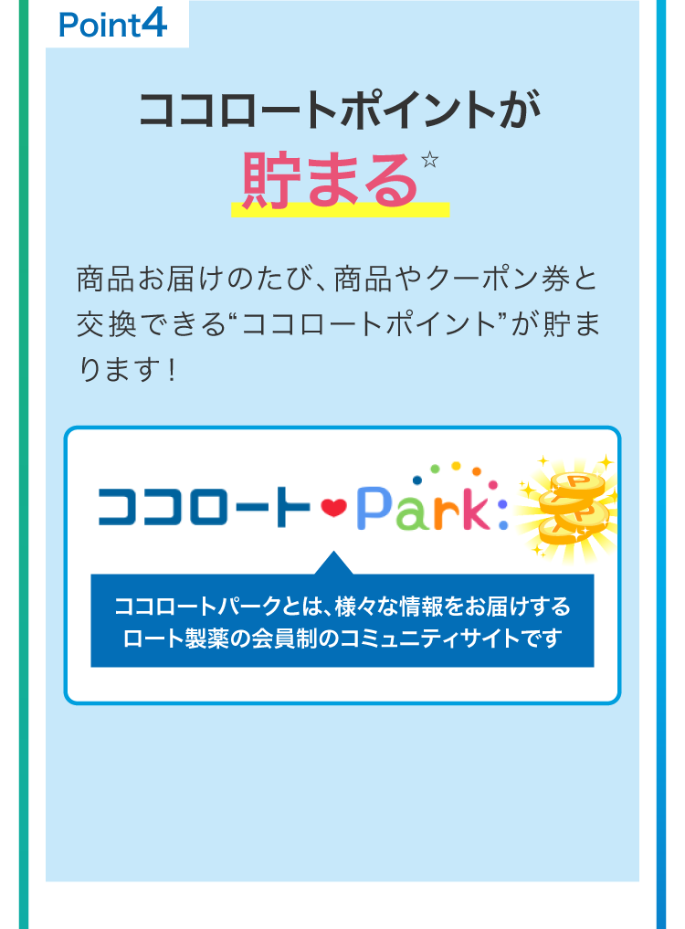 
                        point4
                        ココロートポイントが貯まる☆
                        商品お届のたび、商品やクーポン券と交換できる“ココロートポイント”が貯まります！
                        ☆ロート通販とココロートパークのID連携が必要です。ID連携がお済みでない方は、商品発送日から14日以内にご登録ください。
                        ※ポイントを貯める会員登録の方法（ココロートパークに登録）はこちら
                        ※一部ポイント付与対象外商品もございます。
                        