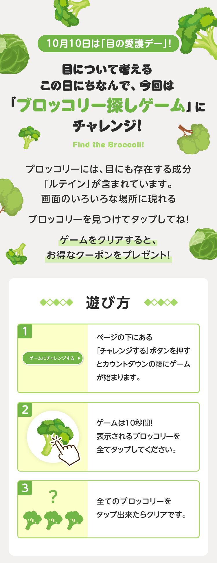 10月10日は「目の愛護デー」！目について考えるこの日にちなんで、今回は「ブロッコリー探しゲーム」にチャレンジ！ブロッコリーには、目にも存在する成分「ルテイン」が含まれています。画面のいろいろな場所に現れるブロッコリーを見つけてタップしてね！ゲームをクリアすると、お得なクーポンをプレゼント！【遊び方】1. ページの下にある「チャレンジする」ボタンを押すとカウントダウンの後にゲームが始まります。2. ゲームは10秒間！表示されるブロッコリーを全てタップしてください。3. 全てのブロッコリーをタップ出来たらクリアです。