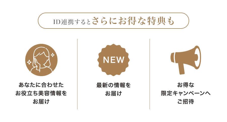 ID連携すると さらにお得な特典も あなたに合わせた お役立ち美容情報をお届け 最新の情報をお届け お得な 限定キャンペーンへ ご招待