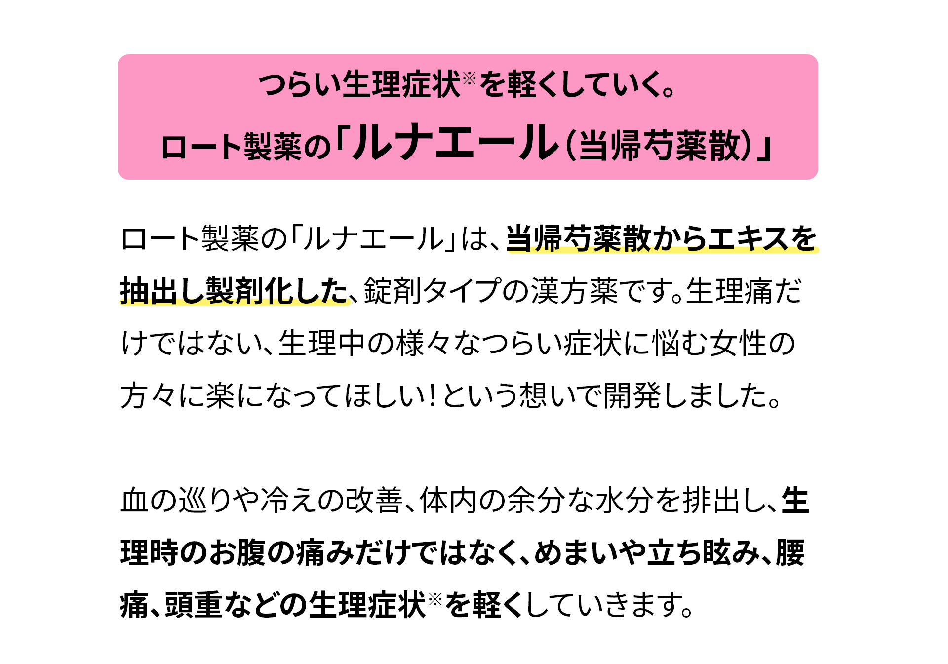 
                つらい生理症状※を軽くしていく。
                ロート製薬の「ルナエール（当帰芍薬散）」
                ロート製薬の「ルナエール」は、当帰芍薬散からエキスを抽出し製剤化した、錠剤タイプの漢方薬です。生理痛だけではない、生理中の様々なつらい症状に悩む女性の方々に楽になってほしい！という想いで開発しました。
                血の巡りや冷えの改善、体内の余分な水分を排出し、生理時のお腹の痛みだけではなく、めまいや立ち眩み、腰痛、頭重などの生理症状※を軽くしていきます。
                