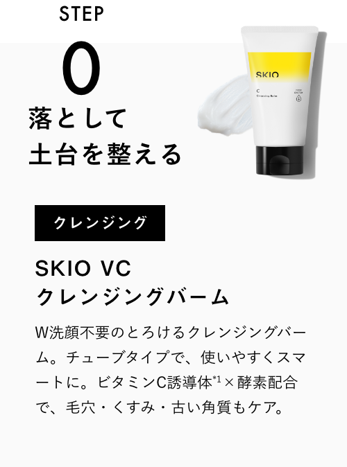 
              STEP0
              落として土台を整える
              クレンジング
              SKIO VC クレンジングバーム
              W洗顔不要のとろけるクレンジングバーム。チューブタイプで、使いやすくスマートに。ビタミンC×酵素配合で、毛穴・くすみ・古い角質もケア。
              VIEW MORE
              