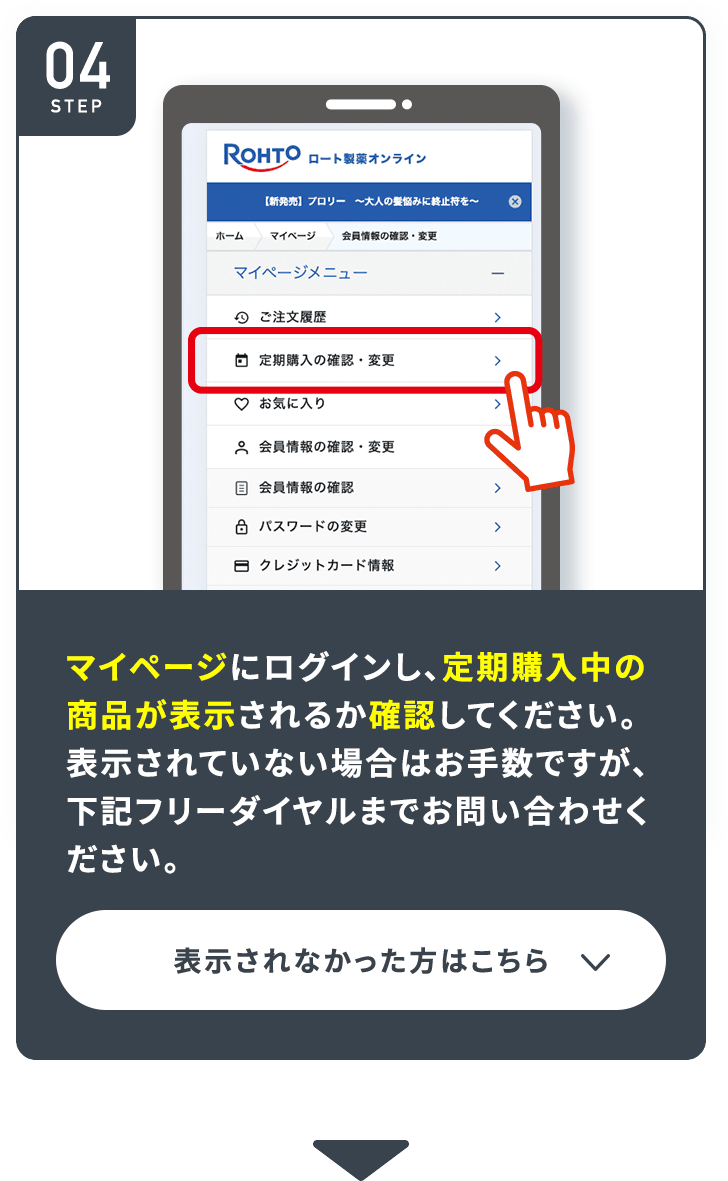STEP04 マイページにログインし、定期購入中の 商品が表示されるか確認してください。表示されていない場合はお手数ですが、下記フリーダイヤルまでお問い合わせください。