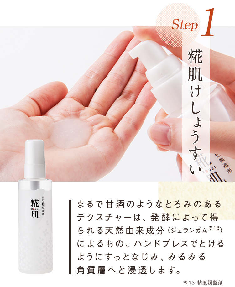 Step1 糀肌けしょうすい まるで甘酒のようなとろみのあるテクスチャーは、発酵によって得られる天然由来成分(ジェランガム※13)によるもの。ハンドプレスでとけるようにすっとなじみ、みるみる角質層へと浸透します。 お試しセットでは10日分をお届け ※13 粘度調整剤