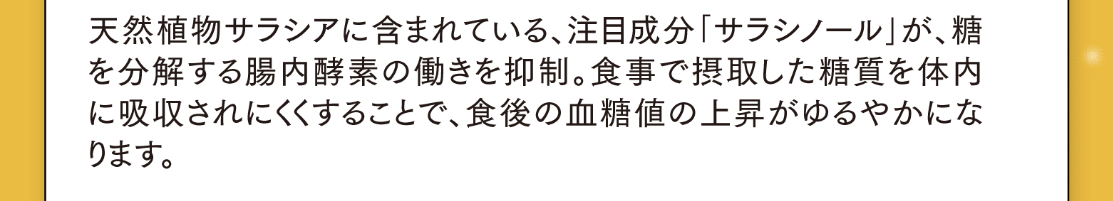 天然植物サラシアに含まれている、注目成分｢サラシノール｣が、糖を分解する腸内酵素の働きを抑制。食事で摂取した糖質を体内に吸収されにくくすることで、食後の血糖値の上昇がゆるやかになります。