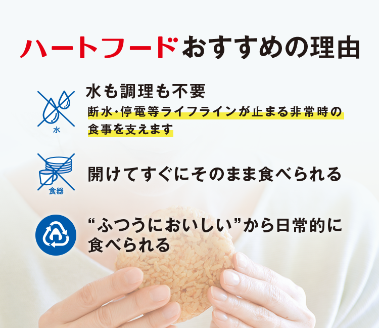 ハートフードおすすめの理由 水も調理も不要 断水・停電等ライフラインが止まる非常時の食事を支えます 開けてすぐにそのまま食べられる “ふつうにおいしい”から日常的に食べられる
