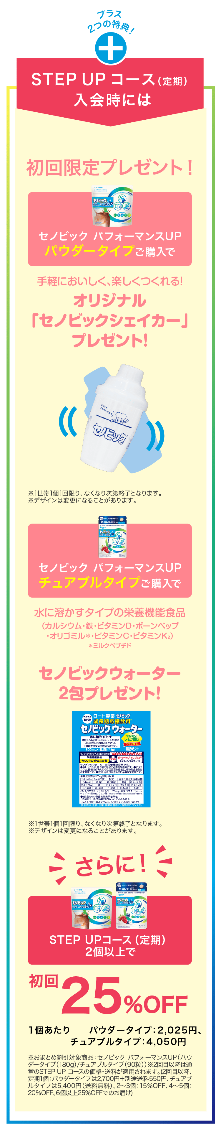 
                    プラス 2つの特典！
                    STEPUPコース（定期）入会時には
                    初回限定プレゼント！
                    セノビック パフォーマンスUP パウダータイプご購入で
                    手軽においしく、楽しくつくれる!
                    オリジナル「セノビックシェイカー」プレゼント!
                    ※1世帯1個1回限り、なくなり次第終了となります。
                    ※デザインは変更になることがあります。
                    セノビック パフォーマンスUP チュアブルタイプご購入で
                    水に溶かすタイプの栄養機能食品
                    （カルシウム・鉄・ビタミンD・ボーンペップ・オリゴミル＊・ビタミンC・ビタミンK2）＊ミルクペプチド
                  セノビックウォーター　2包プレゼント！
                    ※1世帯1個1回限り、なくなり次第終了となります。
                    ※デザインは変更になることがあります。
                    さらに！
                    STEPUPコース（定期） 2個以上で
                    初回25％OFF（1個あたり2,025円）
                    ※おまとめ割引対象商品：セノビックパフォーマンスUP（パウダータイプ（180g）/チュアブルタイプ（90粒））※2回目以降は通常のSTEP UP コースの価格・送料が適用されます。（2回目以降、定期1個：パウダータイプは2,700円+別途送料550円、チュアブルタイプは5,400円（送料無料）、2～3個：15%OFF、4〜5個：
                    20%OFF、6個以上25%OFFでのお届け）
                    