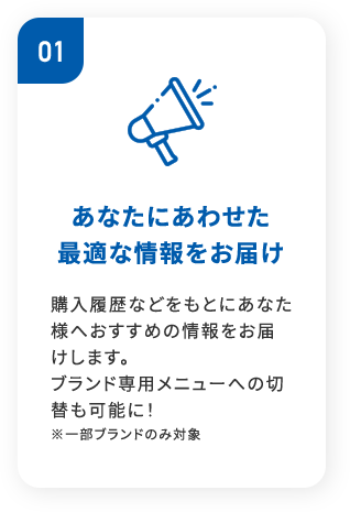 01あなたにあわせた 最適な情報をお届け購入履歴などをもとにあなた様へおすすめの情報をお届けします。