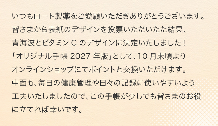 いつもロート製薬をご愛顧いただきありがとうございます。皆さまから表紙のデザインを投票いただいた結果、青海波とビタミンCのデザインに決定いたしました！「オリジナル手帳2027年版」として、10月末頃よりオンラインショップにてポイントと交換いただけます。中面も、毎日の健康管理や日々の記録に使いやすいよう工夫いたしましたので、この手帳が少しでも皆さまのお役に立てれば幸いです。